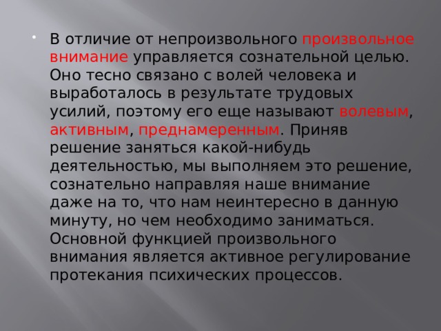 В отличие от непроизвольного произвольное внимание управляется сознательной целью. Оно тесно связано с волей человека и выработалось в результате трудовых усилий, поэтому его еще называют волевым , активным , преднамеренным . Приняв решение заняться какой-нибудь деятельностью, мы выполняем это решение, сознательно направляя наше внимание даже на то, что нам неинтересно в данную минуту, но чем необходимо заниматься. Основной функцией произвольного внимания является активное регулирование протекания психических процессов. 