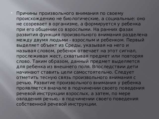 Причины произвольного внимания по своему происхождению не биологические, а социальные: оно не созревает в организме, а формируется у ребенка при его общении со взрослыми. На ранних фазах развития функция произвольного внимания разделена между двумя людьми - взрослым и ребенком. Первый выделяет объект из Среды, указывая на него и называя словом, ребенок отвечает на этот сигнал, прослеживая жест, схватывая предмет или повторяя слово. Таким образом, данный предмет выделяется для ребенка из внешнего поля. Впоследствии дети начинают ставить цели самостоятельно. Следует отметить тесную связь произвольного внимания с речью. Развитие произвольного внимания у ребенка проявляется вначале в подчинении своего поведения речевой инструкции взрослых, а затем, по мере овладения речью,- в подчинении своего поведения собственной речевой инструкции. 
