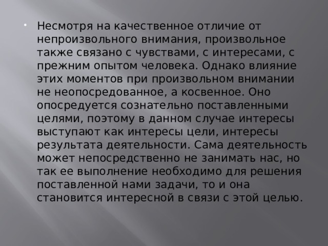 Несмотря на качественное отличие от непроизвольного внимания, произвольное также связано с чувствами, с интересами, с прежним опытом человека. Однако влияние этих моментов при произвольном внимании не неопосредованное, а косвенное. Оно опосредуется сознательно поставленными целями, поэтому в данном случае интересы выступают как интересы цели, интересы результата деятельности. Сама деятельность может непосредственно не занимать нас, но так ее выполнение необходимо для решения поставленной нами задачи, то и она становится интересной в связи с этой целью. 