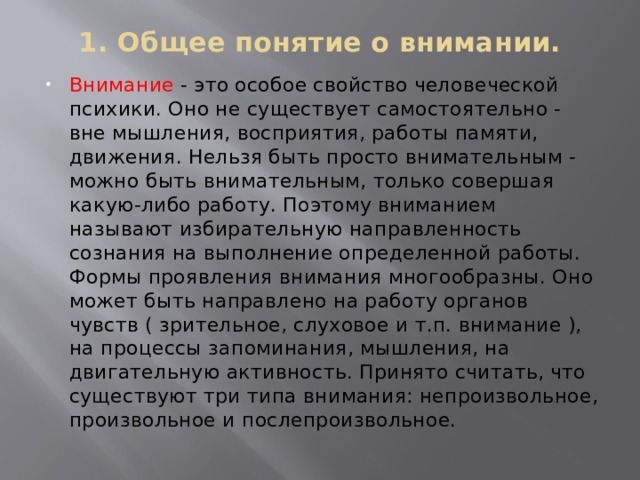 1. Общее понятие о внимании. Внимание - это особое свойство человеческой психики. Оно не существует самостоятельно - вне мышления, восприятия, работы памяти, движения. Нельзя быть просто внимательным - можно быть внимательным, только совершая какую-либо работу. Поэтому вниманием называют избирательную направленность сознания на выполнение определенной работы. Формы проявления внимания многообразны. Оно может быть направлено на работу органов чувств ( зрительное, слуховое и т.п. внимание ), на процессы запоминания, мышления, на двигательную активность. Принято считать, что существуют три типа внимания: непроизвольное, произвольное и послепроизвольное. 
