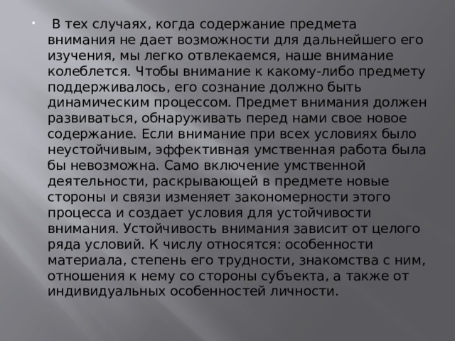  В тех случаях, когда содержание предмета внимания не дает возможности для дальнейшего его изучения, мы легко отвлекаемся, наше внимание колеблется. Чтобы внимание к какому-либо предмету поддерживалось, его сознание должно быть динамическим процессом. Предмет внимания должен развиваться, обнаруживать перед нами свое новое содержание. Если внимание при всех условиях было неустойчивым, эффективная умственная работа была бы невозможна. Само включение умственной деятельности, раскрывающей в предмете новые стороны и связи изменяет закономерности этого процесса и создает условия для устойчивости внимания. Устойчивость внимания зависит от целого ряда условий. К числу относятся: особенности материала, степень его трудности, знакомства с ним, отношения к нему со стороны субъекта, а также от индивидуальных особенностей личности. 