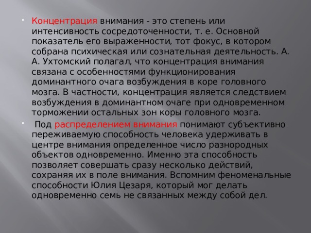 Концентрация внимания - это степень или интенсивность сосредоточенности, т. е. Основной показатель его выраженности, тот фокус, в котором собрана психическая или сознательная деятельность. А. А. Ухтомский полагал, что концентрация внимания связана с особенностями функционирования доминантного очага возбуждения в коре головного мозга. В частности, концентрация является следствием возбуждения в доминантном очаге при одновременном торможении остальных зон коры головного мозга.  Под распределением внимания понимают субъективно переживаемую способность человека удерживать в центре внимания определенное число разнородных объектов одновременно. Именно эта способность позволяет совершать сразу несколько действий, сохраняя их в поле внимания. Вспомним феноменальные способности Юлия Цезаря, который мог делать одновременно семь не связанных между собой дел. 