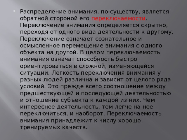 Распределение внимания, по-существу, является обратной стороной его переключаемости . Переключение внимания определяется скрытно, переходя от одного вида деятельности к другому. Переключение означает сознательное и осмысленное перемещение внимания с одного объекта на другой. В целом переключаемость внимания означат способность быстро ориентироваться в сложной, изменяющейся ситуации. Легкость переключения внимания у разных людей различна и зависит от целого ряда условий. Это прежде всего соотношение между предшествующей и последующей деятельностью и отношение субъекта к каждой из них. Чем интереснее деятельность, тем легче на нее переключиться, и наоборот. Переключаемость внимания принадлежит к числу хорошо тренируемых качеств. 