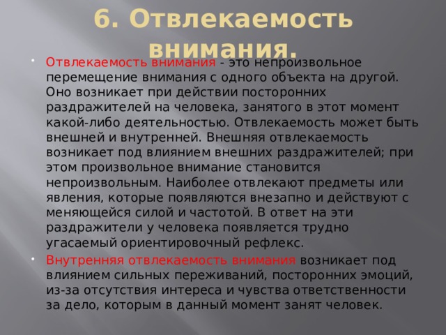 6. Отвлекаемость внимания. Отвлекаемость внимания - это непроизвольное перемещение внимания с одного объекта на другой. Оно возникает при действии посторонних раздражителей на человека, занятого в этот момент какой-либо деятельностью. Отвлекаемость может быть внешней и внутренней. Внешняя отвлекаемость возникает под влиянием внешних раздражителей; при этом произвольное внимание становится непроизвольным. Наиболее отвлекают предметы или явления, которые появляются внезапно и действуют с меняющейся силой и частотой. В ответ на эти раздражители у человека появляется трудно угасаемый ориентировочный рефлекс. Внутренняя отвлекаемость внимания  возникает под влиянием сильных переживаний, посторонних эмоций, из-за отсутствия интереса и чувства ответственности за дело, которым в данный момент занят человек. 