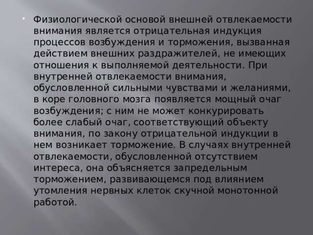 Физиологической основой внешней отвлекаемости внимания является отрицательная индукция процессов возбуждения и торможения, вызванная действием внешних раздражителей, не имеющих отношения к выполняемой деятельности. При внутренней отвлекаемости внимания, обусловленной сильными чувствами и желаниями, в коре головного мозга появляется мощный очаг возбуждения; с ним не может конкурировать более слабый очаг, соответствующий объекту внимания, по закону отрицательной индукции в нем возникает торможение. В случаях внутренней отвлекаемости, обусловленной отсутствием интереса, она объясняется запредельным торможением, развивающемся под влиянием утомления нервных клеток скучной монотонной работой. 