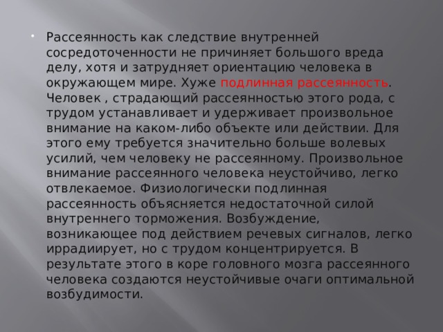 Рассеянность как следствие внутренней сосредоточенности не причиняет большого вреда делу, хотя и затрудняет ориентацию человека в окружающем мире. Хуже подлинная рассеянность . Человек , страдающий рассеянностью этого рода, с трудом устанавливает и удерживает произвольное внимание на каком-либо объекте или действии. Для этого ему требуется значительно больше волевых усилий, чем человеку не рассеянному. Произвольное внимание рассеянного человека неустойчиво, легко отвлекаемое. Физиологически подлинная рассеянность объясняется недостаточной силой внутреннего торможения. Возбуждение, возникающее под действием речевых сигналов, легко иррадиирует, но с трудом концентрируется. В результате этого в коре головного мозга рассеянного человека создаются неустойчивые очаги оптимальной возбудимости. 