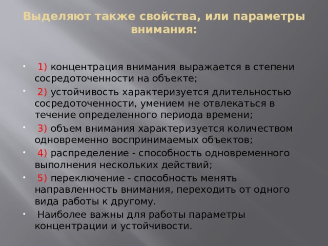 Выделяют также свойства, или параметры внимания:    1) концентрация внимания выражается в степени сосредоточенности на объекте;  2) устойчивость характеризуется длительностью сосредоточенности, умением не отвлекаться в течение определенного периода времени;  3) объем внимания характеризуется количеством одновременно воспринимаемых объектов;  4) распределение - способность одновременного выполнения нескольких действий;  5) переключение - способность менять направленность внимания, переходить от одного вида работы к другому.  Наиболее важны для работы параметры концентрации и устойчивости. 