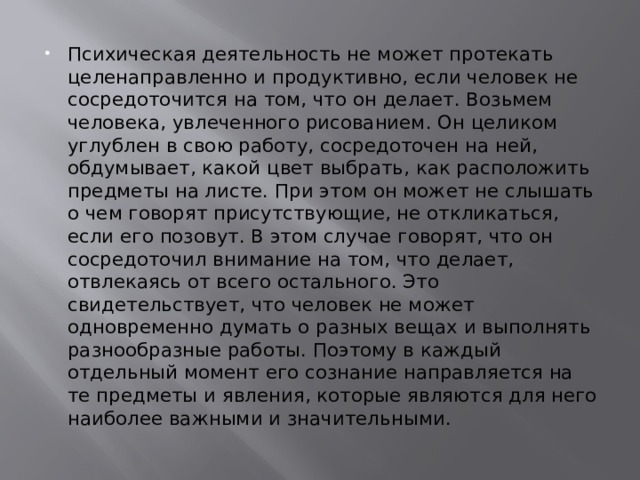 Психическая деятельность не может протекать целенаправленно и продуктивно, если человек не сосредоточится на том, что он делает. Возьмем человека, увлеченного рисованием. Он целиком углублен в свою работу, сосредоточен на ней, обдумывает, какой цвет выбрать, как расположить предметы на листе. При этом он может не слышать о чем говорят присутствующие, не откликаться, если его позовут. В этом случае говорят, что он сосредоточил внимание на том, что делает, отвлекаясь от всего остального. Это свидетельствует, что человек не может одновременно думать о разных вещах и выполнять разнообразные работы. Поэтому в каждый отдельный момент его сознание направляется на те предметы и явления, которые являются для него наиболее важными и значительными. 