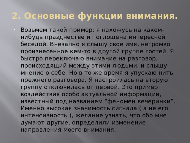2. Основные функции внимания. Возьмем такой пример: я нахожусь на каком-нибудь празднестве и поглощена интересной беседой. Внезапно я слышу свое имя, негромко произнесенное кем-то в другой группе гостей. Я быстро переключаю внимание на разговор, происходящий между этими людьми, и слышу мнение о себе. Но в то же время я упускаю нить прежнего разговора. Я настроилась на вторую группу отключилась от первой. Это пример воздействия особо актуальной информации, известный под названием “феномен вечеринки”. Именно высокая значимость сигнала ( а не его интенсивность ), желание узнать, что обо мне думают другие, определили изменение направления моего внимания. 