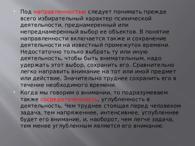 Под направленностью следует понимать прежде всего избирательный характер психической деятельности, преднамеренный или непреднамеренный выбор ее объектов. В понятие направленности включается также и сохранение деятельности на известный промежуток времени. Недостаточно только выбрать ту или иную деятельность, чтобы быть внимательным, надо удержать этот выбор, сохранить его. Сравнительно легко направить внимание на тот или иной предмет или действие, Значительно труднее сохранить его в течение необходимого времени. Когда мы говорим о внимании, то подразумеваем также сосредоточенность , углубленность в деятельность. Чем труднее стоящая перед человеком задача, тем напряженнее, интенсивнее, углубленнее будет его внимание, и, наоборот, чем легче задача, тем менее углубленным является его внимание. 