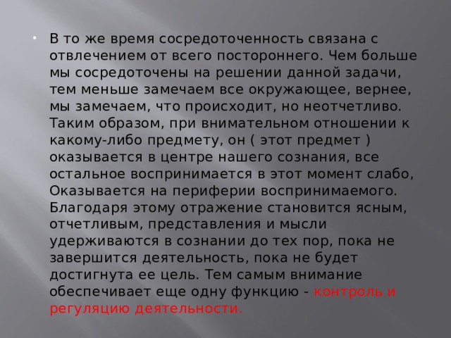 В то же время сосредоточенность связана с отвлечением от всего постороннего. Чем больше мы сосредоточены на решении данной задачи, тем меньше замечаем все окружающее, вернее, мы замечаем, что происходит, но неотчетливо. Таким образом, при внимательном отношении к какому-либо предмету, он ( этот предмет ) оказывается в центре нашего сознания, все остальное воспринимается в этот момент слабо, Оказывается на периферии воспринимаемого. Благодаря этому отражение становится ясным, отчетливым, представления и мысли удерживаются в сознании до тех пор, пока не завершится деятельность, пока не будет достигнута ее цель. Тем самым внимание обеспечивает еще одну функцию - контроль и регуляцию деятельности. 