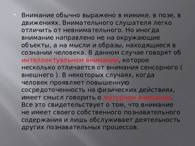 Внимание обычно выражено в мимике, в позе, в движениях. Внимательного слушателя легко отличить от невнимательного. Но иногда внимание направлено не на окружающие объекты, а на мысли и образы, находящиеся в сознании человека. В данном случае говорят об интеллектуальном внимании , которое несколько отличается от внимания сенсорного ( внешнего ). В некоторых случаях, когда человек проявляет повышенную сосредоточенность на физических действиях, имеет смысл говорить о моторном внимании . Все это свидетельствует о том, что внимание не имеет своего собственного познавательного содержания и лишь обслуживает деятельность других познавательных процессов. 