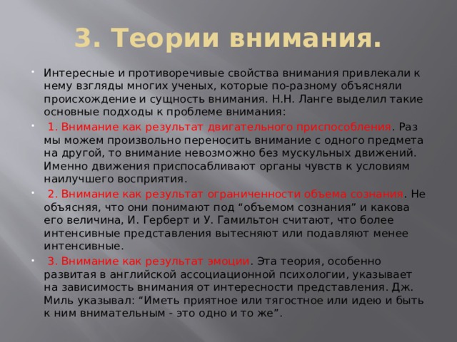 3. Теории внимания. Интересные и противоречивые свойства внимания привлекали к нему взгляды многих ученых, которые по-разному объясняли происхождение и сущность внимания. Н.Н. Ланге выделил такие основные подходы к проблеме внимания:  1. Внимание как результат двигательного приспособления . Раз мы можем произвольно переносить внимание с одного предмета на другой, то внимание невозможно без мускульных движений. Именно движения приспосабливают органы чувств к условиям наилучшего восприятия.  2. Внимание как результат ограниченности объема сознания . Не объясняя, что они понимают под “объемом сознания” и какова его величина, И. Герберт и У. Гамильтон считают, что более интенсивные представления вытесняют или подавляют менее интенсивные.  3. Внимание как результат эмоции . Эта теория, особенно развитая в английской ассоциационной психологии, указывает на зависимость внимания от интересности представления. Дж. Миль указывал: “Иметь приятное или тягостное или идею и быть к ним внимательным - это одно и то же”. 