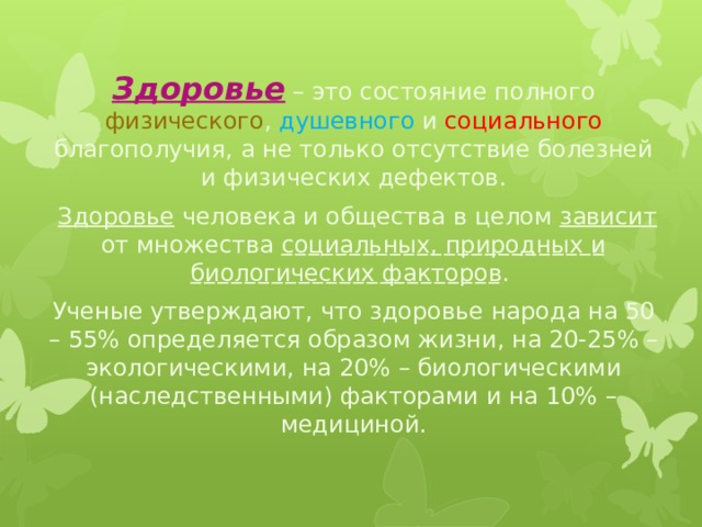Здоровье – это состояние полного физического , душевного и социального благополучия, а не только отсутствие болезней и физических дефектов.  Здоровье человека и общества в целом зависит от множества социальных, природных и биологических факторов . Ученые утверждают, что здоровье народа на 50 – 55% определяется образом жизни, на 20-25% – экологическими, на 20% – биологическими (наследственными) факторами и на 10% – медициной. 