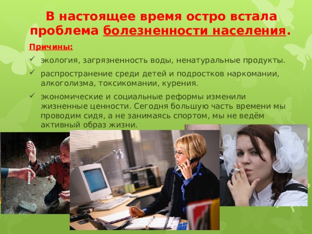 В настоящее время остро встала проблема болезненности населения .  Причины: экология, загрязненность воды, ненатуральные продукты. распространение среди детей и подростков наркомании, алкоголизма, токсикомании, курения. экономические и социальные реформы изменили жизненные ценности. Сегодня большую часть времени мы проводим сидя, а не занимаясь спортом, мы не ведём активный образ жизни. 