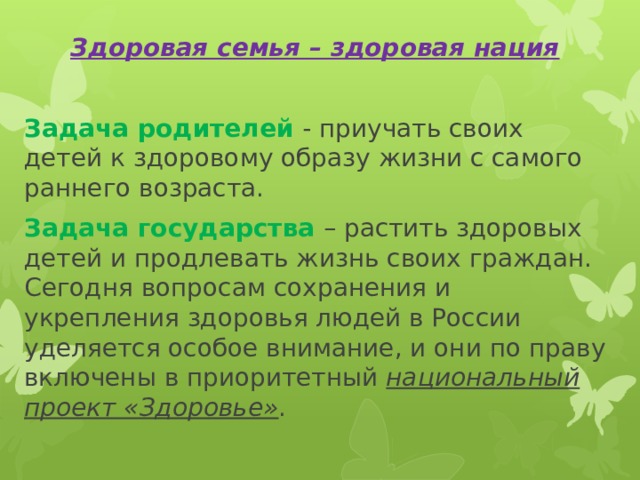 Здоровая семья – здоровая нация  Задача родителей - приучать своих детей к здоровому образу жизни с самого раннего возраста. Задача государства – растить здоровых детей и продлевать жизнь своих граждан. Сегодня вопросам сохранения и укрепления здоровья людей в России уделяется особое внимание, и они по праву включены в приоритетный национальный проект «Здоровье» . 