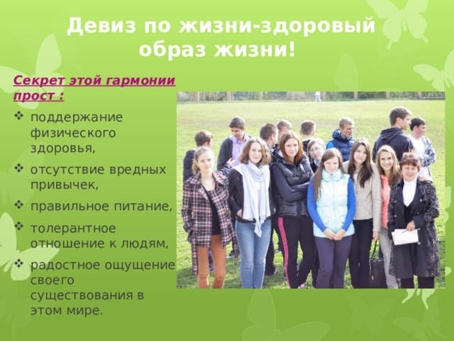  Девиз по жизни-здоровый образ жизни! Секрет этой гармонии прост : поддержание физического здоровья, отсутствие вредных привычек, правильное питание, толерантное отношение к людям, радостное ощущение своего существования в этом мире. 