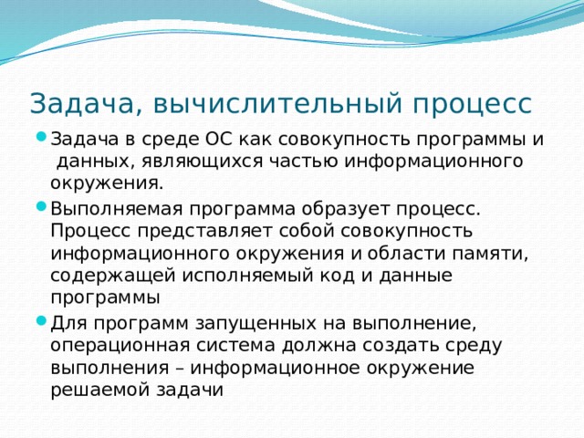 Задача, вычислительный процесс Задача в среде ОС как совокупность программы и данных, являющихся частью информационного окружения. Выполняемая программа образует процесс. Процесс представляет собой совокупность информационного окружения и области памяти, содержащей исполняемый код и данные программы Для программ запущенных на выполнение, операционная система должна создать среду выполнения – информационное окружение решаемой задачи 