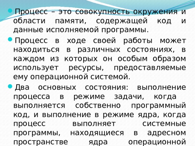 Процесс – это совокупность окружения и области памяти, содержащей код и данные исполняемой программы. Процесс в ходе своей работы может находиться в различных состояниях, в каждом из которых он особым образом использует ресурсы, предоставляемые ему операционной системой. Два основных состояния: выполнение процесса в режиме задачи, когда выполняется собственно программный код, и выполнение в режиме ядра, когда процесс выполняет системные программы, находящиеся в адресном пространстве ядра операционной системы 