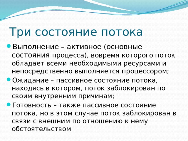 Три состояние потока Выполнение – активное (основные состояния процесса), вовремя которого поток обладает всеми необходимыми ресурсами и непосредственно выполняется процессором; Ожидание – пассивное состояние потока, находясь в котором, поток заблокирован по своим внутренним причинам; Готовность – также пассивное состояние потока, но в этом случае поток заблокирован в связи с внешним по отношению к нему обстоятельством 