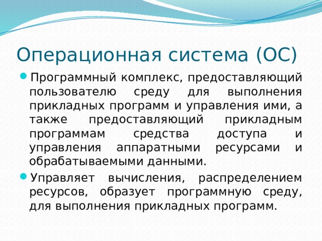 Операционная система (ОС) Программный комплекс, предоставляющий пользователю среду для выполнения прикладных программ и управления ими, а также предоставляющий прикладным программам средства доступа и управления аппаратными ресурсами и обрабатываемыми данными. Управляет вычисления, распределением ресурсов, образует программную среду, для выполнения прикладных программ. 