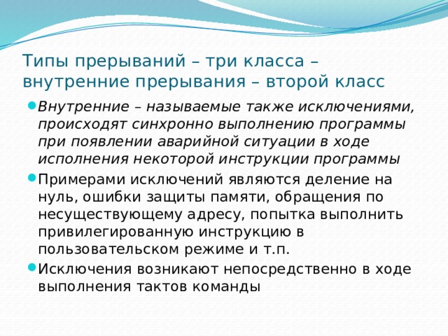 Типы прерываний – три класса – внутренние прерывания – второй класс Внутренние – называемые также исключениями, происходят синхронно выполнению программы при появлении аварийной ситуации в ходе исполнения некоторой инструкции программы Примерами исключений являются деление на нуль, ошибки защиты памяти, обращения по несуществующему адресу, попытка выполнить привилегированную инструкцию в пользовательском режиме и т.п. Исключения возникают непосредственно в ходе выполнения тактов команды 