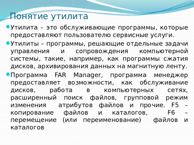Понятие утилита Утилита – это обслуживающие программы, которые предоставляют пользователю сервисные услуги. Утилиты – программы, решающие отдельные задачи управления и сопровождения компьютерной системы, такие, например, как программы сжатия дисков, архивирования данных на магнитную ленту. Программа FAR Manager, программа менеджер предоставляет возможности, как обслуживание дисков, работа в компьютерных сетях, расширенный поиск файлов, групповой режим изменения атрибутов файлов и прочие. F5 – копирование файлов и каталогов, F6 – перемещение (или переименование) файлов и каталогов 