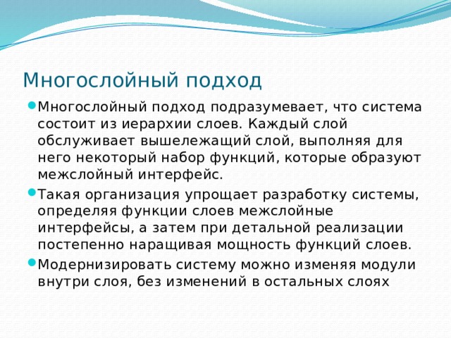 Многослойный подход Многослойный подход подразумевает, что система состоит из иерархии слоев. Каждый слой обслуживает вышележащий слой, выполняя для него некоторый набор функций, которые образуют межслойный интерфейс. Такая организация упрощает разработку системы, определяя функции слоев межслойные интерфейсы, а затем при детальной реализации постепенно наращивая мощность функций слоев. Модернизировать систему можно изменяя модули внутри слоя, без изменений в остальных слоях 
