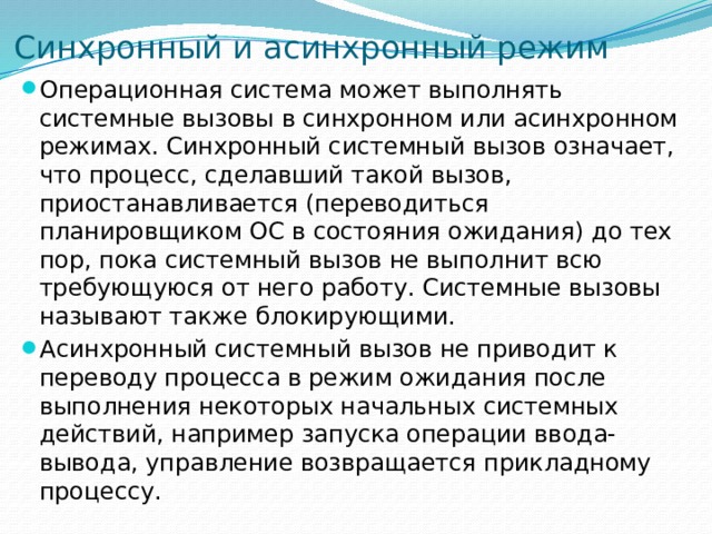 Синхронный и асинхронный режим Операционная система может выполнять системные вызовы в синхронном или асинхронном режимах. Синхронный системный вызов означает, что процесс, сделавший такой вызов, приостанавливается (переводиться планировщиком ОС в состояния ожидания) до тех пор, пока системный вызов не выполнит всю требующуюся от него работу. Системные вызовы называют также блокирующими. Асинхронный системный вызов не приводит к переводу процесса в режим ожидания после выполнения некоторых начальных системных действий, например запуска операции ввода-вывода, управление возвращается прикладному процессу. 