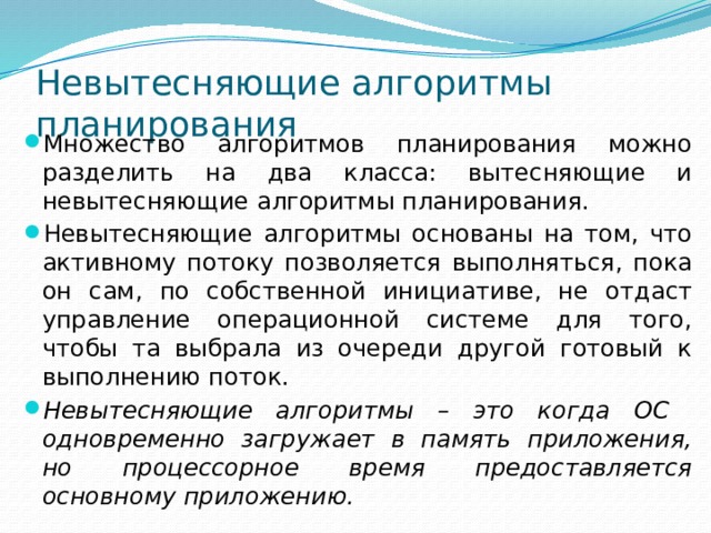 Невытесняющие алгоритмы планирования Множество алгоритмов планирования можно разделить на два класса: вытесняющие и невытесняющие алгоритмы планирования. Невытесняющие алгоритмы основаны на том, что активному потоку позволяется выполняться, пока он сам, по собственной инициативе, не отдаст управление операционной системе для того, чтобы та выбрала из очереди другой готовый к выполнению поток. Невытесняющие алгоритмы – это когда ОС одновременно загружает в память приложения, но процессорное время предоставляется основному приложению. 