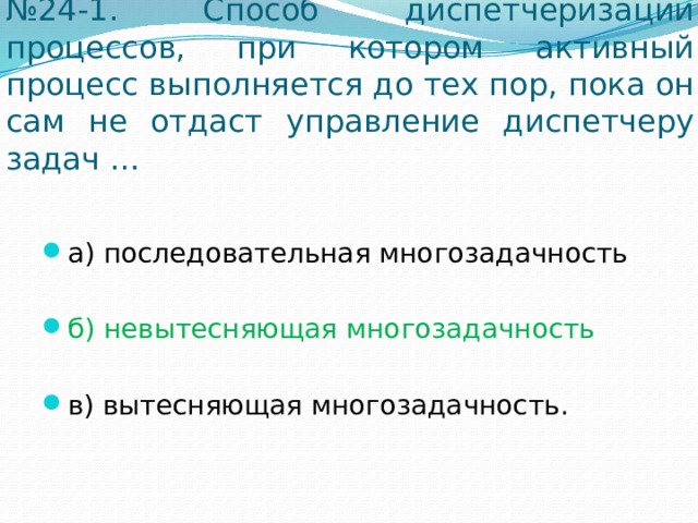 № 24-1. Способ диспетчеризации процессов, при котором активный процесс выполняется до тех пор, пока он сам не отдаст управление диспетчеру задач … а) последовательная многозадачность б) невытесняющая многозадачность в) вытесняющая многозадачность. 