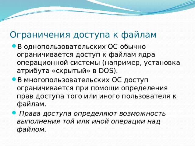 Ограничения доступа к файлам В однопользовательских ОС обычно ограничивается доступ к файлам ядра операционной системы (например, установка атрибута «скрытый» в DOS). В многопользовательских ОС доступ ограничивается при помощи определения прав доступа того или иного пользователя к файлам.  Права доступа определяют возможность выполнения той или иной операции над файлом. 