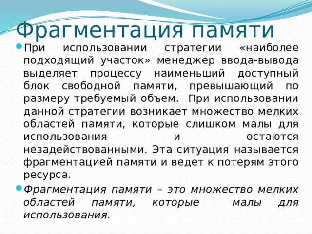 Фрагментация памяти При использовании стратегии «наиболее подходящий участок» менеджер ввода-вывода выделяет процессу наименьший доступный блок свободной памяти, превышающий по размеру требуемый объем. При использовании данной стратегии возникает множество мелких областей памяти, которые слишком малы для использования и остаются незадействованными. Эта ситуация называется фрагментацией памяти и ведет к потерям этого ресурса. Фрагментация памяти – это множество мелких областей памяти, которые малы для использования. 