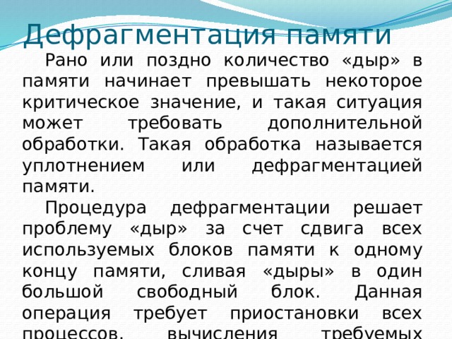 Дефрагментация памяти  Рано или поздно количество «дыр» в памяти начинает превышать некоторое критическое значение, и такая ситуация может требовать дополнительной обработки. Такая обработка называется уплотнением или дефрагментацией памяти.  Процедура дефрагментации решает проблему «дыр» за счет сдвига всех используемых блоков памяти к одному концу памяти, сливая «дыры» в один большой свободный блок. Данная операция требует приостановки всех процессов, вычисления требуемых сдвигов в адресах, физического перемещения данных и т.д. 