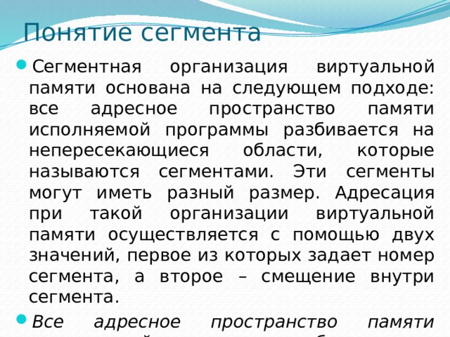 Понятие сегмента Сегментная организация виртуальной памяти основана на следующем подходе: все адресное пространство памяти исполняемой программы разбивается на непересекающиеся области, которые называются сегментами. Эти сегменты могут иметь разный размер. Адресация при такой организации виртуальной памяти осуществляется с помощью двух значений, первое из которых задает номер сегмента, а второе – смещение внутри сегмента. Все адресное пространство памяти исполняемой программы разбивается на непересекающиеся области, которые называются сегментами. 