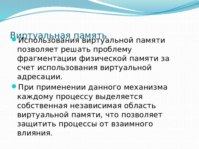 Виртуальная память Использования виртуальной памяти позволяет решать проблему фрагментации физической памяти за счет использования виртуальной адресации. При применении данного механизма каждому процессу выделяется собственная независимая область виртуальной памяти, что позволяет защитить процессы от взаимного влияния. 
