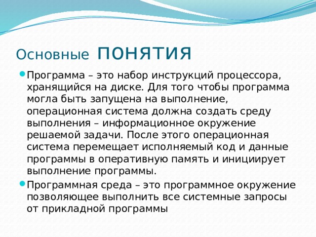 Основные понятия Программа – это набор инструкций процессора, хранящийся на диске. Для того чтобы программа могла быть запущена на выполнение, операционная система должна создать среду выполнения – информационное окружение решаемой задачи. После этого операционная система перемещает исполняемый код и данные программы в оперативную память и инициирует выполнение программы. Программная среда – это программное окружение позволяющее выполнить все системные запросы от прикладной программы 