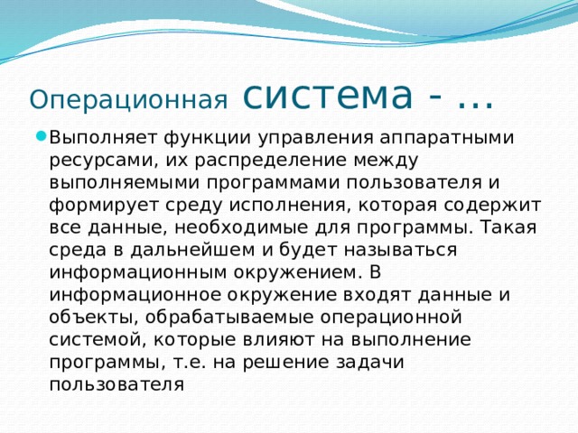 Операционная система - … Выполняет функции управления аппаратными ресурсами, их распределение между выполняемыми программами пользователя и формирует среду исполнения, которая содержит все данные, необходимые для программы. Такая среда в дальнейшем и будет называться информационным окружением. В информационное окружение входят данные и объекты, обрабатываемые операционной системой, которые влияют на выполнение программы, т.е. на решение задачи пользователя 