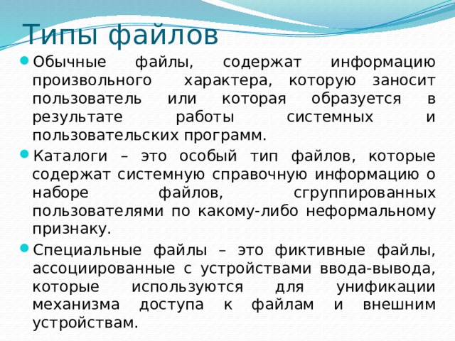 Типы файлов Обычные файлы, содержат информацию произвольного характера, которую заносит пользователь или которая образуется в результате работы системных и пользовательских программ. Каталоги – это особый тип файлов, которые содержат системную справочную информацию о наборе файлов, сгруппированных пользователями по какому-либо неформальному признаку. Специальные файлы – это фиктивные файлы, ассоциированные с устройствами ввода-вывода, которые используются для унификации механизма доступа к файлам и внешним устройствам. 