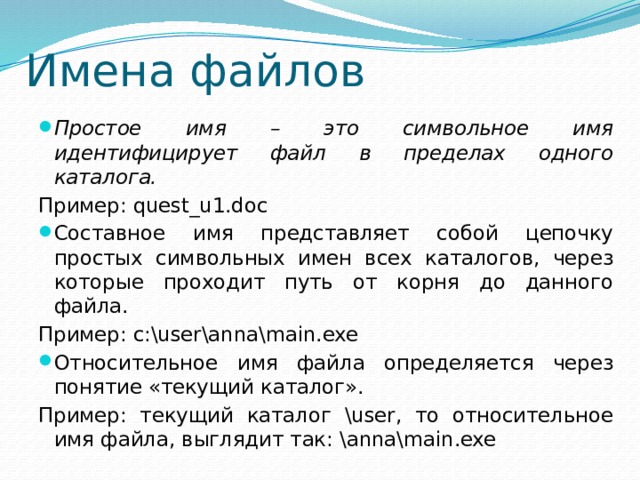 Имена файлов Простое имя – это символьное имя идентифицирует файл в пределах одного каталога. Пример: quest_u1.doc Составное имя представляет собой цепочку простых символьных имен всех каталогов, через которые проходит путь от корня до данного файла. Пример: c:\user\anna\main.exe Относительное имя файла определяется через понятие «текущий каталог». Пример: текущий каталог \user, то относительное имя файла, выглядит так: \anna\main.exe 