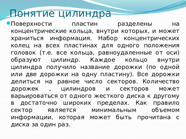 Понятие цилиндра Поверхности пластин разделены на концентрические кольца, внутри которых, и может храниться информация. Набор концентрических колец на всех пластинах для одного положения головок (т.е. все кольца, равноудаленные от оси) образуют цилиндр. Каждое кольцо внутри цилиндра получило название дорожки (по одной или две дорожки на одну пластину). Все дорожки делиться на равное число секторов. Количество дорожек , цилиндров и секторов может варьироваться от одного жесткого диска к другому в достаточно широких пределах. Как правило сектор является минимальным объемом информации, которая может быть прочитана с диска за один раз. 