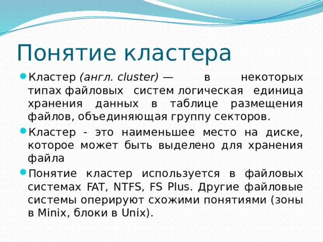 Понятие кластера Кластер  (англ. cluster)  — в некоторых типах файловых систем логическая единица хранения данных в таблице размещения файлов, объединяющая группу секторов. Кластер - это наименьшее место на диске, которое может быть выделено для хранения файла Понятие кластер используется в файловых системах FAT, NTFS, FS Plus. Другие файловые системы оперируют схожими понятиями (зоны в Minix, блоки в Unix). 