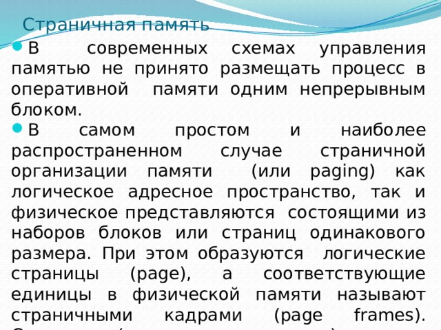 Страничная память В современных схемах управления памятью не принято размещать процесс в оперативной памяти одним непрерывным блоком. В самом простом и наиболее распространенном случае страничной организации памяти (или paging) как логическое адресное пространство, так и физическое представляются состоящими из наборов блоков или страниц одинакового размера. При этом образуются логические страницы (page), а соответствующие единицы в физической памяти называют страничными кадрами (page frames). Страницы (и страничные кадры) имеют фиксированную длину, обычно являющуюся степенью числа 2, и не могут перекрываться. 