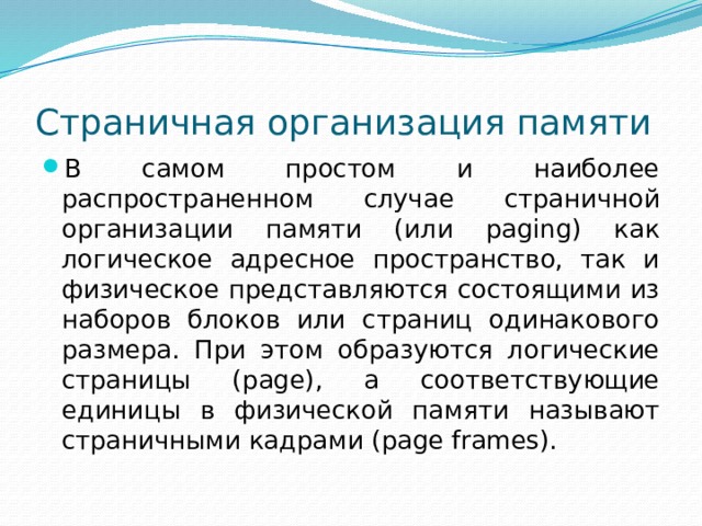 Страничная организация памяти В самом простом и наиболее распространенном случае страничной организации памяти (или paging) как логическое адресное пространство, так и физическое представляются состоящими из наборов блоков или страниц одинакового размера. При этом образуются логические страницы (page), а соответствующие единицы в физической памяти называют страничными кадрами (page frames). 