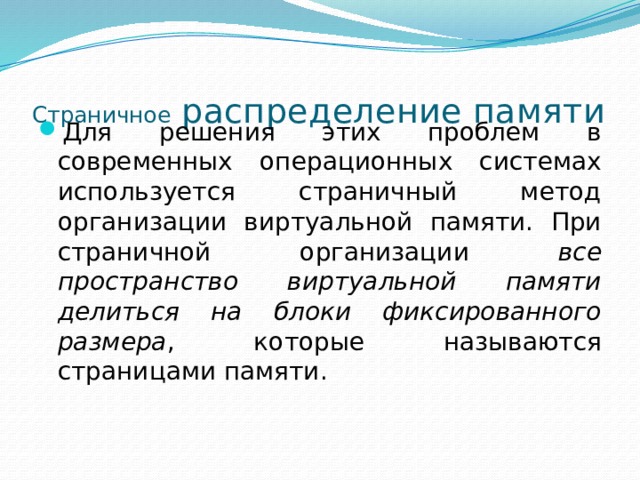 Страничное распределение памяти Для решения этих проблем в современных операционных системах используется страничный метод организации виртуальной памяти. При страничной организации все пространство виртуальной памяти делиться на блоки фиксированного размера , которые называются страницами памяти. 