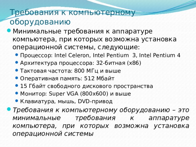 Требования к компьютерному оборудованию Минимальные требования к аппаратуре компьютера, при которых возможна установка операционной системы, следующие: Процессор: Intel Celeron, Intel Pentium 3, Intel Pentium 4 Архитектура процессора: 32-битная (x86) Тактовая частота: 800 МГц и выше Оперативная память: 512 Мбайт 15 Гбайт свободного дискового пространства Монитор: Super VGA (800x600) и выше Клавиатура, мышь, DVD-привод Процессор: Intel Celeron, Intel Pentium 3, Intel Pentium 4 Архитектура процессора: 32-битная (x86) Тактовая частота: 800 МГц и выше Оперативная память: 512 Мбайт 15 Гбайт свободного дискового пространства Монитор: Super VGA (800x600) и выше Клавиатура, мышь, DVD-привод Требования к компьютерному оборудованию – это минимальные требования к аппаратуре компьютера, при которых возможна установка операционной системы 