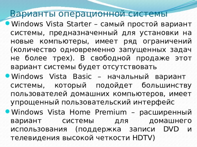 Варианты операционной системы Windows Vista Starter – самый простой вариант системы, предназначенный для установки на новые компьютеры, имеет ряд ограничений (количество одновременно запущенных задач не более трех). В свободной продаже этот вариант системы будет отсутствовать Windows Vista Basic – начальный вариант системы, который подойдет большинству пользователей домашних компьютеров, имеет упрощенный пользовательский интерфейс Windows Vista Home Premium – расширенный вариант системы для домашнего использования (поддержка записи DVD и телевидения высокой четкости HDTV) 