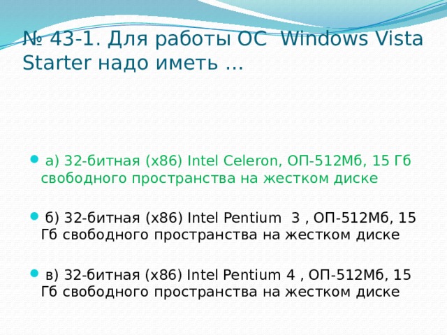 № 43-1. Для работы ОС Windows Vista Starter надо иметь …  а) 32-битная (x86) Intel Celeron, ОП-512Мб, 15 Гб свободного пространства на жестком диске  б) 32-битная (x86) Intel Pentium 3 , ОП-512Мб, 15 Гб свободного пространства на жестком диске  в) 32-битная (x86) Intel Pentium 4 , ОП-512Мб, 15 Гб свободного пространства на жестком диске 
