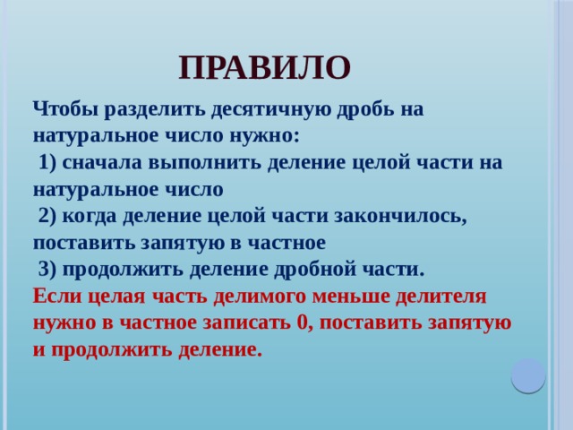 Правило Чтобы разделить десятичную дробь на натуральное число нужно:  1) сначала выполнить деление целой части на натуральное число  2) когда деление целой части закончилось, поставить запятую в частное  3) продолжить деление дробной части. Если целая часть делимого меньше делителя нужно в частное записать 0, поставить запятую и продолжить деление. 