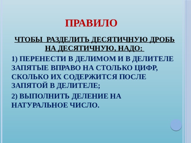 ПРАВИЛО ЧТОБЫ РАЗДЕЛИТЬ ДЕСЯТИЧНУЮ ДРОБЬ НА ДЕСЯТИЧНУЮ, НАДО: 1) ПЕРЕНЕСТИ в ДЕЛИМОМ И в ДЕЛИТЕЛЕ ЗАПЯТЫЕ ВПРАВО НА СТОЛЬКО ЦИФР, СКОЛЬКО ИХ СОДЕРЖИТСЯ ПОСЛЕ ЗАПЯТОЙ В ДЕЛИТЕЛЕ; 2) ВЫПОЛНИТЬ ДЕЛЕНИЕ НА НАТУРАЛЬНОЕ ЧИСЛО.  